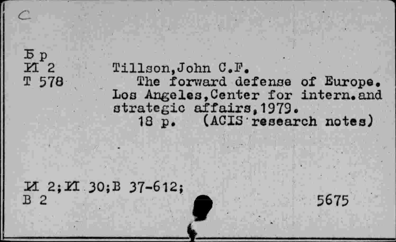 ﻿B p
ZE 2
T 570
Tillson,John G.F.
The forward defense of Europe. Los Angeles,Center for intern.and strategic affairs,1979.
18 p. (ACIS'research notes)
M 2;
B 2
30;B 37-612;
5675